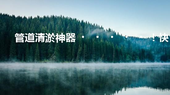 管道清淤神器！快速疏通工地困擾，解決你的煩惱？